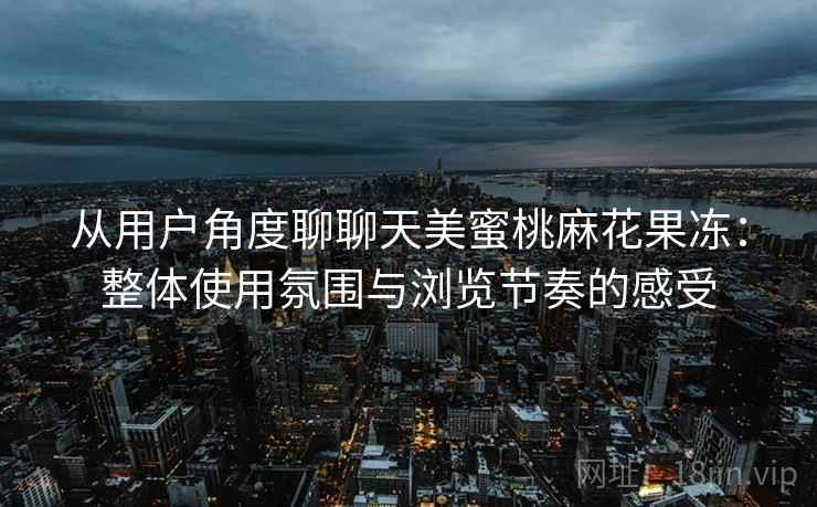 从用户角度聊聊天美蜜桃麻花果冻：整体使用氛围与浏览节奏的感受