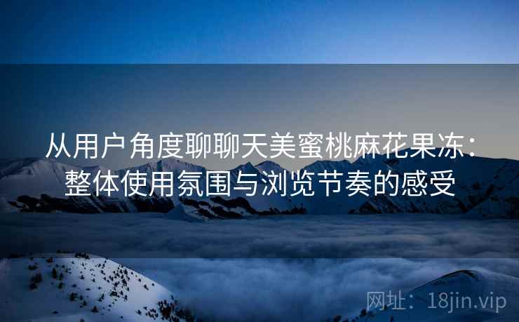 从用户角度聊聊天美蜜桃麻花果冻：整体使用氛围与浏览节奏的感受