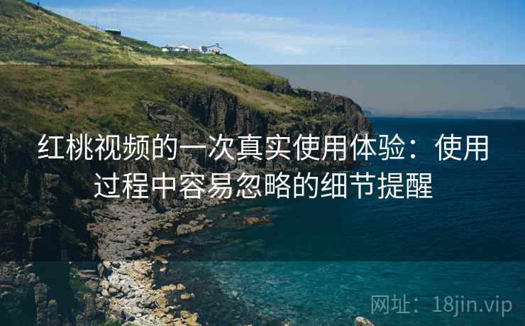 红桃视频的一次真实使用体验：使用过程中容易忽略的细节提醒