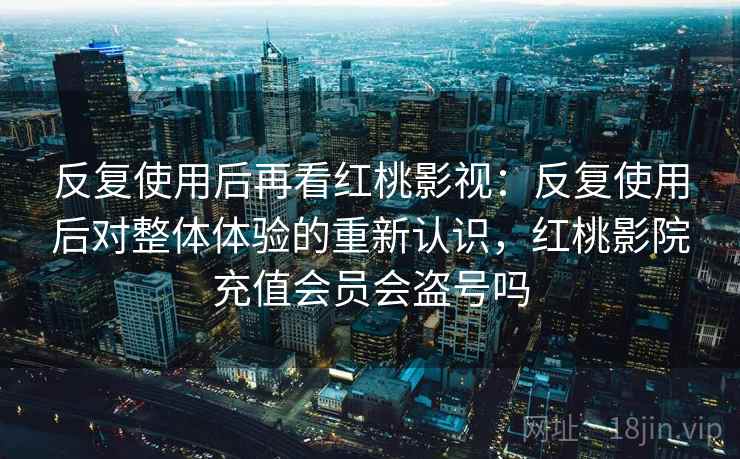 反复使用后再看红桃影视：反复使用后对整体体验的重新认识，红桃影院充值会员会盗号吗