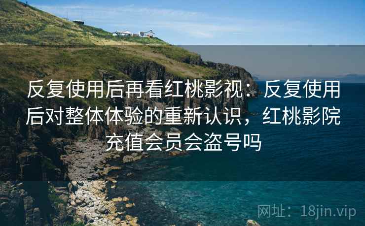 反复使用后再看红桃影视：反复使用后对整体体验的重新认识，红桃影院充值会员会盗号吗