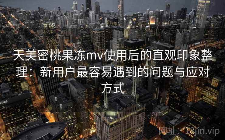 天美密桃果冻mv使用后的直观印象整理：新用户最容易遇到的问题与应对方式