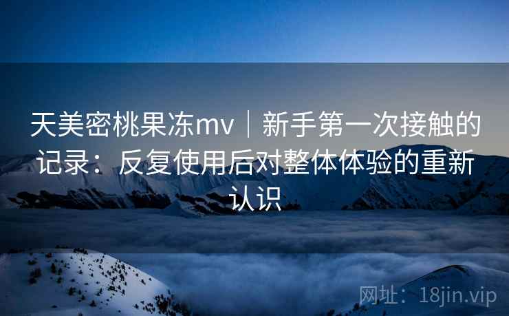 天美密桃果冻mv｜新手第一次接触的记录：反复使用后对整体体验的重新认识