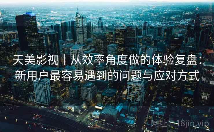 天美影视|从效率角度做的体验复盘:新用户最容易遇到的问题与应对方式 天美影视|从效率角度做的体验复盘:新用户最容易遇到的问题与应对方式