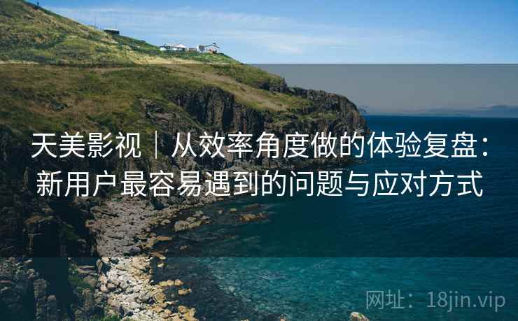 天美影视|从效率角度做的体验复盘:新用户最容易遇到的问题与应对方式 天美影视|从效率角度做的体验复盘:新用户最容易遇到的问题与应对方式