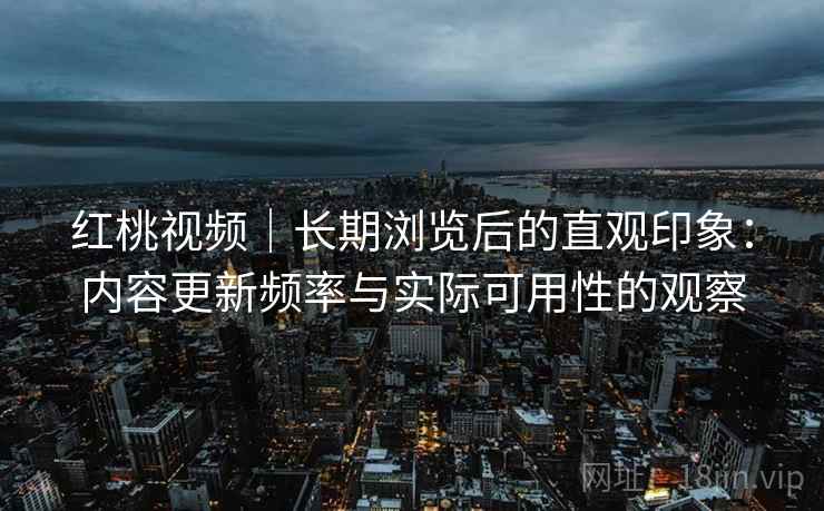 红桃视频|长期浏览后的直观印象:内容更新频率与实际可用性的观察 红桃视频|长期浏览后的直观印象:内容更新频率与实际可用性的观察