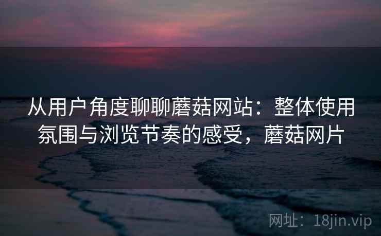 从用户角度聊聊蘑菇网站：整体使用氛围与浏览节奏的感受，蘑菇网片