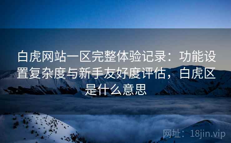白虎网站一区完整体验记录：功能设置复杂度与新手友好度评估，白虎区是什么意思