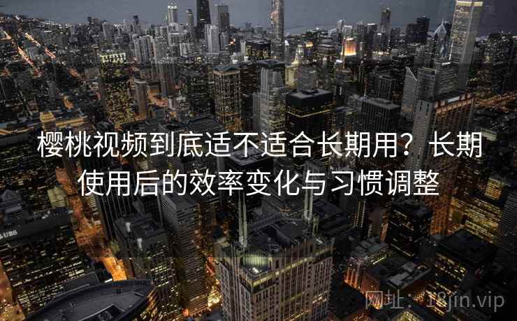 樱桃视频到底适不适合长期用？长期使用后的效率变化与习惯调整