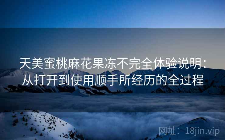 天美蜜桃麻花果冻不完全体验说明:从打开到使用顺手所经历的全过程 天美蜜桃麻花果冻不完全体验说明:从打开到使用顺手所经历的全过程
