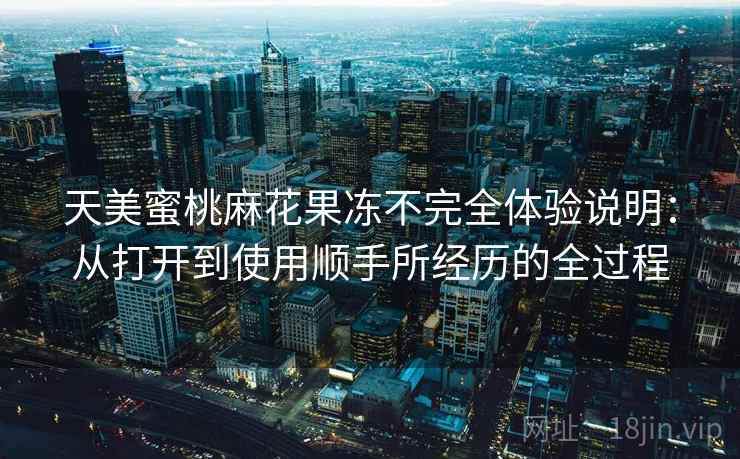 天美蜜桃麻花果冻不完全体验说明:从打开到使用顺手所经历的全过程 天美蜜桃麻花果冻不完全体验说明:从打开到使用顺手所经历的全过程