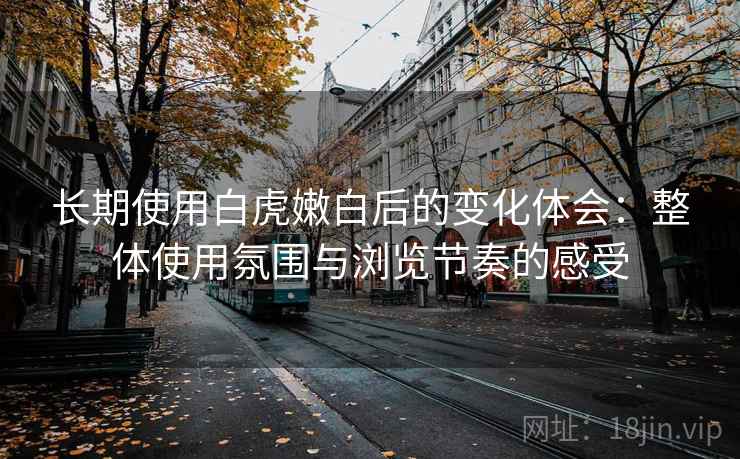长期使用白虎嫩白后的变化体会:整体使用氛围与浏览节奏的感受 长期使用白虎嫩白后的变化体会:整体使用氛围与浏览节奏的感受