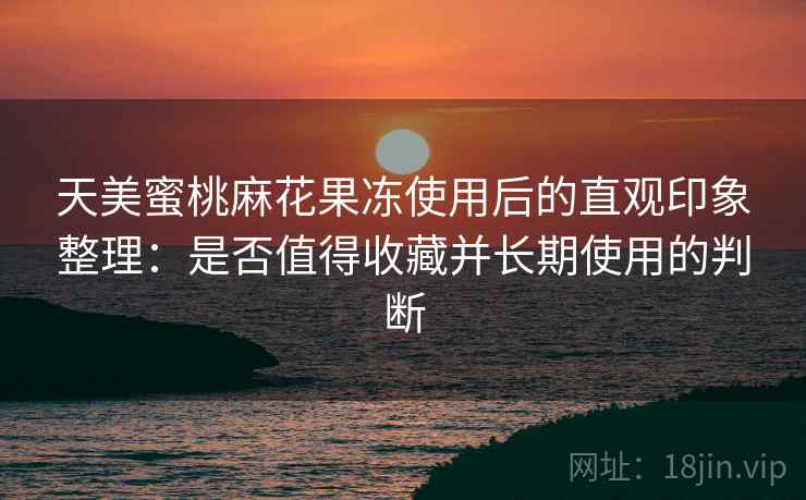 天美蜜桃麻花果冻使用后的直观印象整理:是否值得收藏并长期使用的判断 天美蜜桃麻花果冻使用后的直观印象整理:是否值得收藏并长期使用的判断