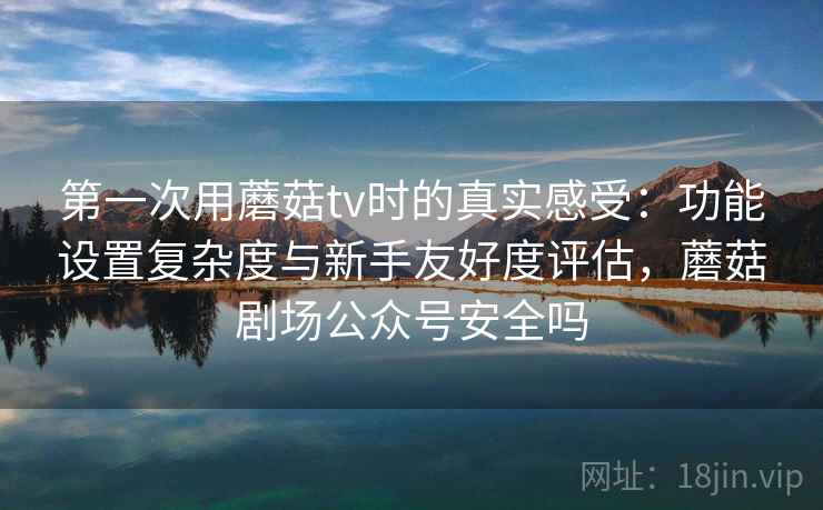 第一次用蘑菇tv时的真实感受:功能设置复杂度与新手友好度评估,蘑菇剧场公众号安全吗 第一次用蘑菇tv时的真实感受:功能设置复杂度与新手友好度评估,蘑菇剧场公众号安全吗