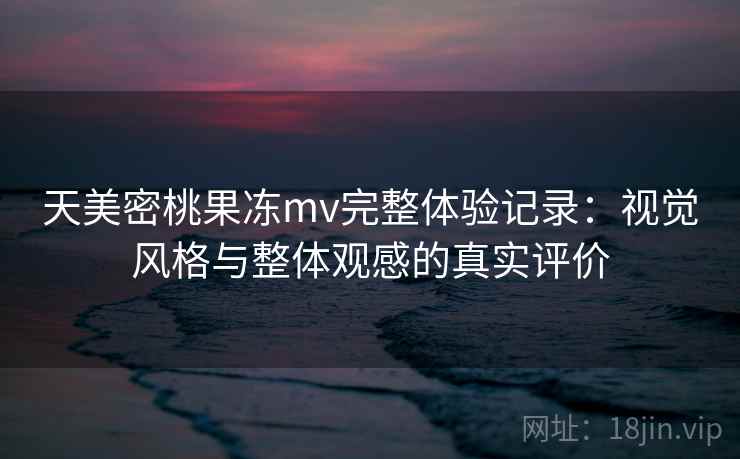 天美密桃果冻mv完整体验记录:视觉风格与整体观感的真实评价 天美密桃果冻mv完整体验记录:视觉风格与整体观感的真实评价