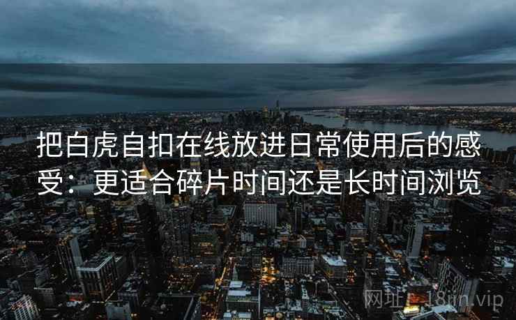 把白虎自扣在线放进日常使用后的感受:更适合碎片时间还是长时间浏览 把白虎自扣在线放进日常使用后的感受:更适合碎片时间还是长时间浏览