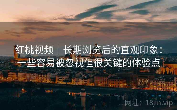 红桃视频|长期浏览后的直观印象:一些容易被忽视但很关键的体验点 红桃视频|长期浏览后的直观印象:一些容易被忽视但很关键的体验点
