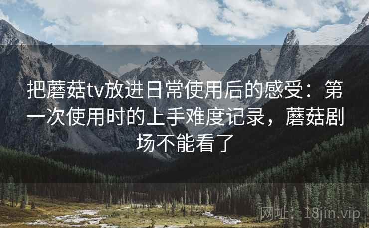 把蘑菇tv放进日常使用后的感受:第一次使用时的上手难度记录,蘑菇剧场不能看了 把蘑菇tv放进日常使用后的感受:第一次使用时的上手难度记录,蘑菇剧场不能看了