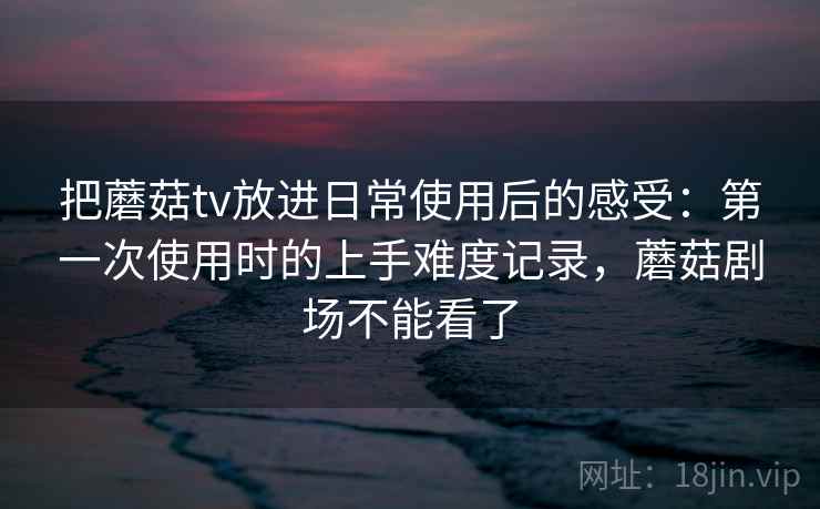 把蘑菇tv放进日常使用后的感受:第一次使用时的上手难度记录,蘑菇剧场不能看了 把蘑菇tv放进日常使用后的感受:第一次使用时的上手难度记录,蘑菇剧场不能看了