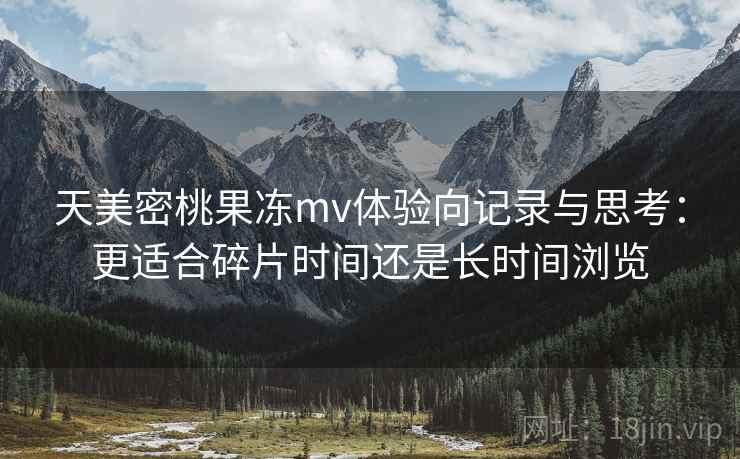 天美密桃果冻mv体验向记录与思考：更适合碎片时间还是长时间浏览