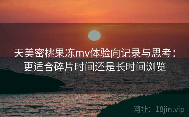 天美密桃果冻mv体验向记录与思考：更适合碎片时间还是长时间浏览