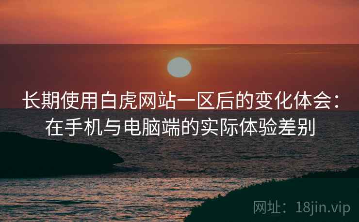 长期使用白虎网站一区后的变化体会：在手机与电脑端的实际体验差别