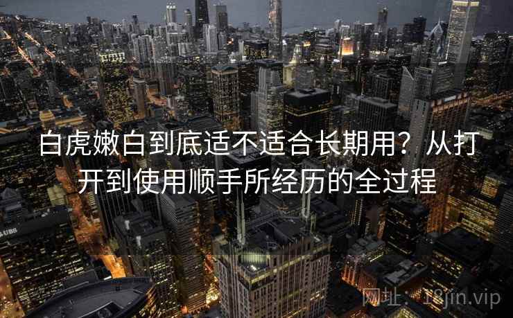 白虎嫩白到底适不适合长期用？从打开到使用顺手所经历的全过程
