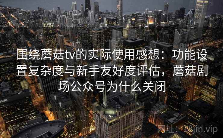 围绕蘑菇tv的实际使用感想：功能设置复杂度与新手友好度评估，蘑菇剧场公众号为什么关闭