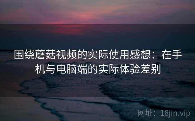 围绕蘑菇视频的实际使用感想：在手机与电脑端的实际体验差别