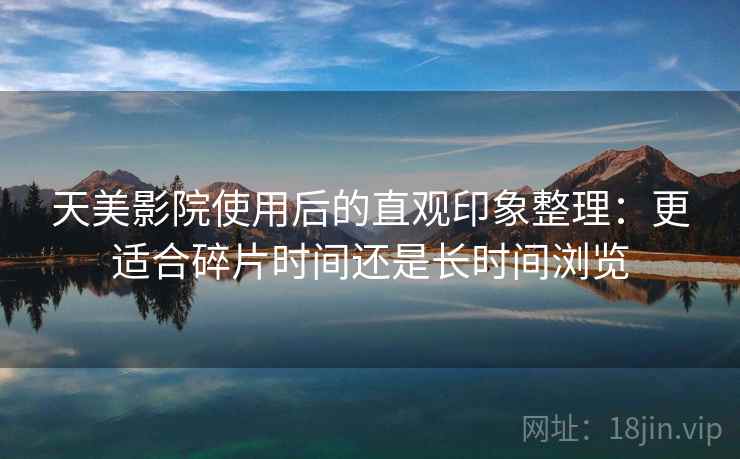 天美影院使用后的直观印象整理：更适合碎片时间还是长时间浏览