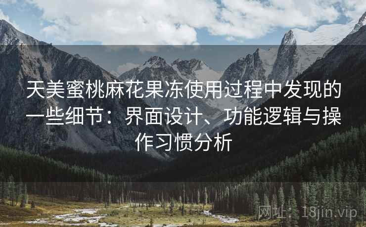 天美蜜桃麻花果冻使用过程中发现的一些细节：界面设计、功能逻辑与操作习惯分析