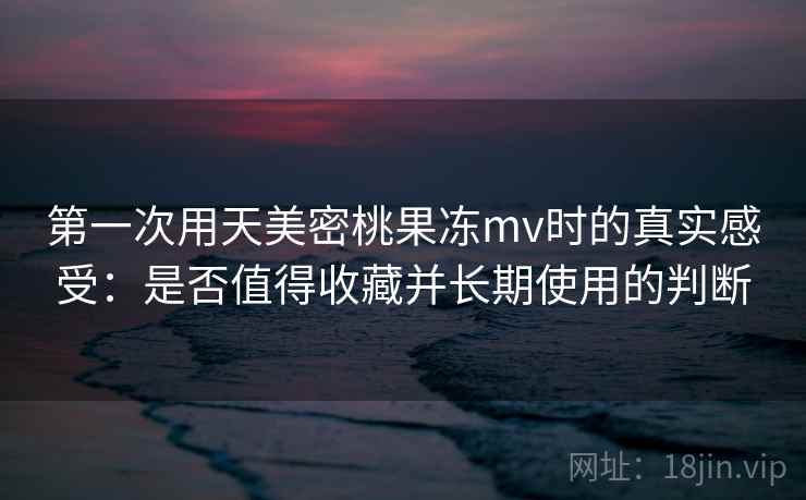 第一次用天美密桃果冻mv时的真实感受：是否值得收藏并长期使用的判断
