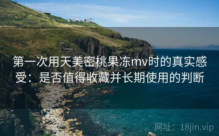 第一次用天美密桃果冻mv时的真实感受：是否值得收藏并长期使用的判断