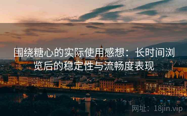 围绕糖心的实际使用感想：长时间浏览后的稳定性与流畅度表现
