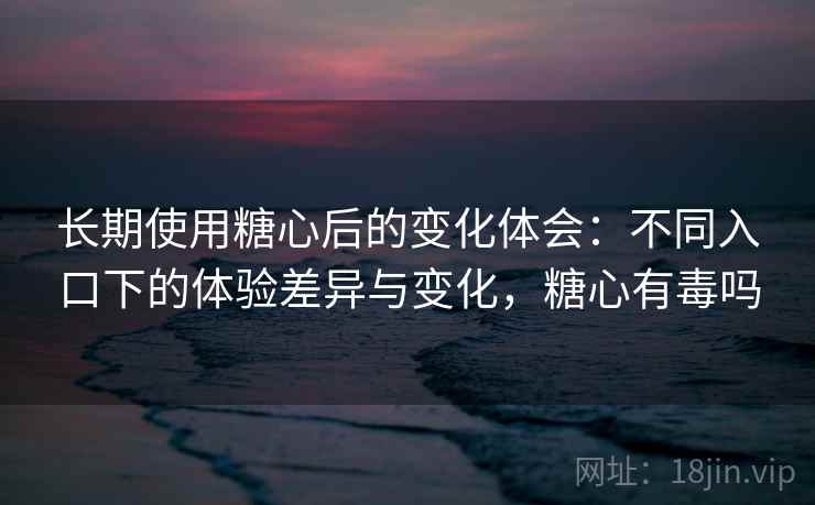 长期使用糖心后的变化体会：不同入口下的体验差异与变化，糖心有毒吗
