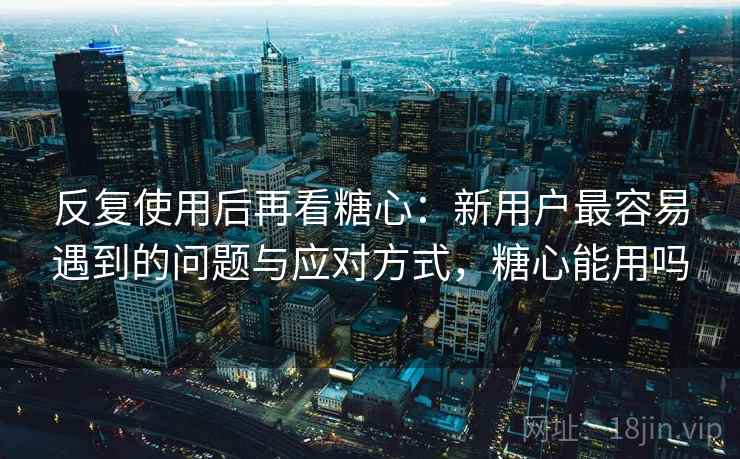 反复使用后再看糖心：新用户最容易遇到的问题与应对方式，糖心能用吗