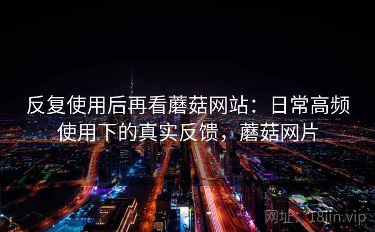 反复使用后再看蘑菇网站：日常高频使用下的真实反馈，蘑菇网片