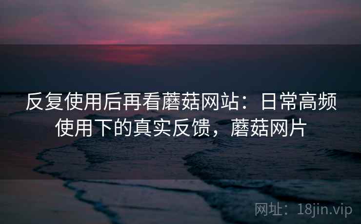 反复使用后再看蘑菇网站：日常高频使用下的真实反馈，蘑菇网片