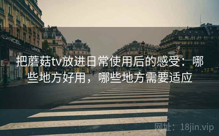 把蘑菇tv放进日常使用后的感受：哪些地方好用，哪些地方需要适应