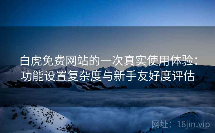 白虎免费网站的一次真实使用体验：功能设置复杂度与新手友好度评估
