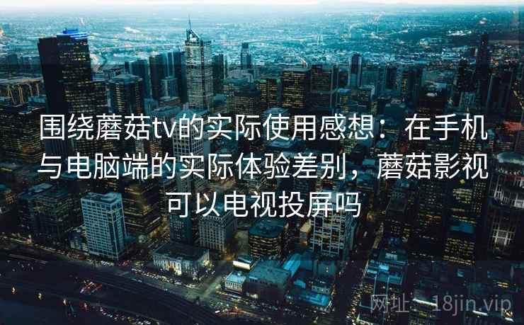 围绕蘑菇tv的实际使用感想：在手机与电脑端的实际体验差别，蘑菇影视可以电视投屏吗