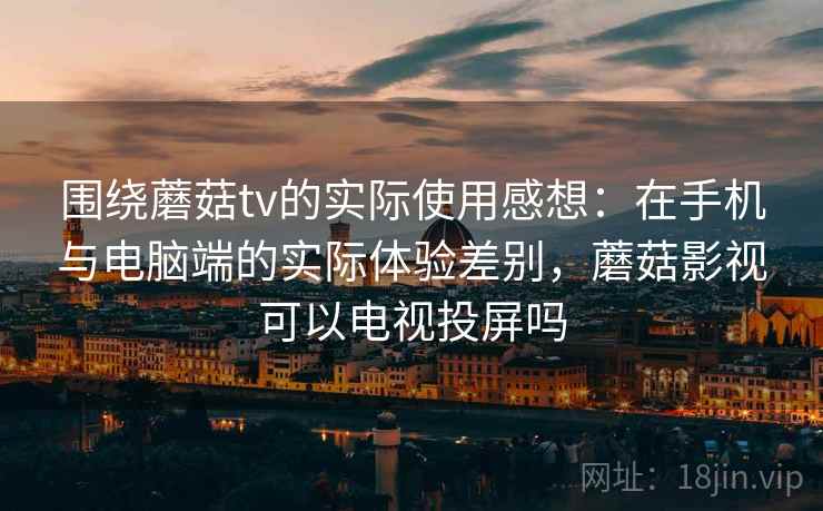 围绕蘑菇tv的实际使用感想：在手机与电脑端的实际体验差别，蘑菇影视可以电视投屏吗