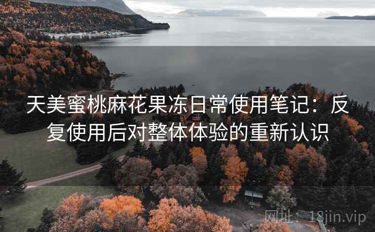 天美蜜桃麻花果冻日常使用笔记:反复使用后对整体体验的重新认识 天美蜜桃麻花果冻日常使用笔记:反复使用后对整体体验的重新认识