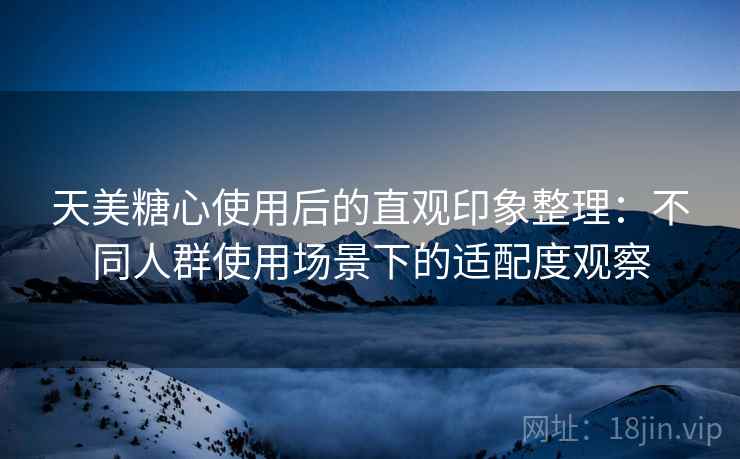 天美糖心使用后的直观印象整理:不同人群使用场景下的适配度观察 天美糖心使用后的直观印象整理:不同人群使用场景下的适配度观察