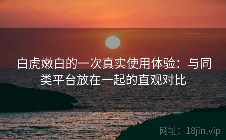 白虎嫩白的一次真实使用体验:与同类平台放在一起的直观对比 白虎嫩白的一次真实使用体验:与同类平台放在一起的直观对比