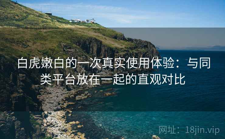 白虎嫩白的一次真实使用体验:与同类平台放在一起的直观对比 白虎嫩白的一次真实使用体验:与同类平台放在一起的直观对比